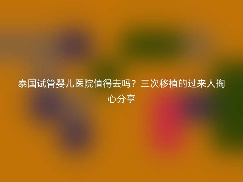 泰国试管婴儿医院值得去吗？三次移植的过来人掏心分享