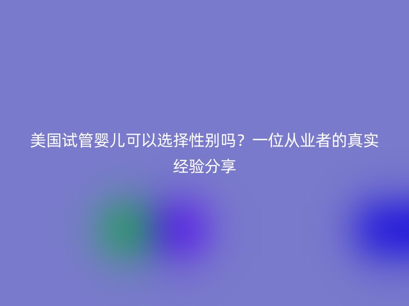 美国试管婴儿可以选择性别吗？一位从业者的真实经验分享