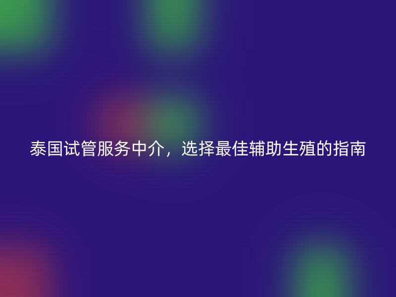 泰国试管服务中介，选择最佳辅助生殖的指南