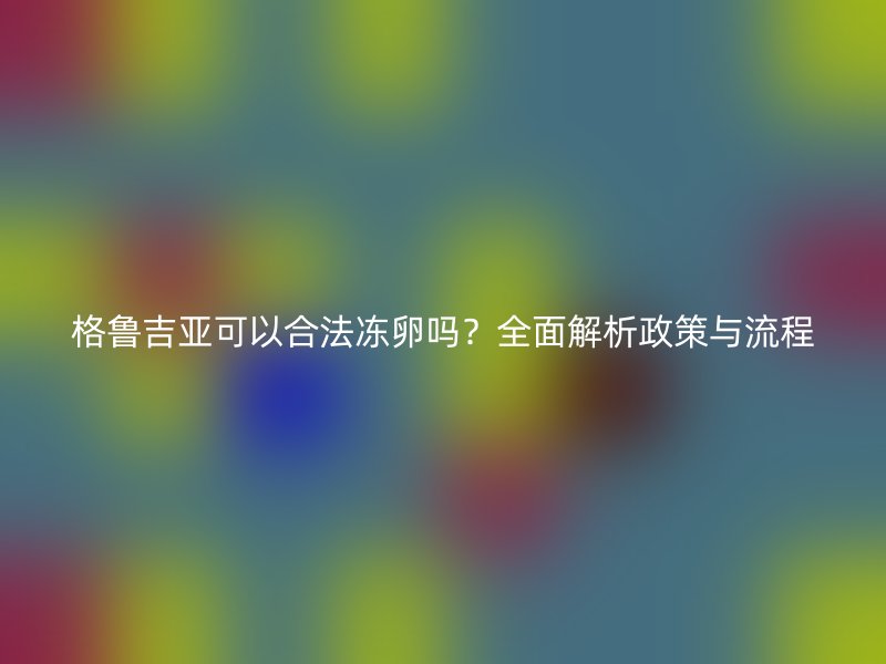 格鲁吉亚可以合法冻卵吗？全面解析政策与流程