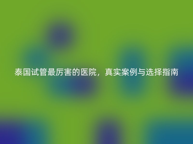 泰国试管最厉害的医院，真实案例与选择指南