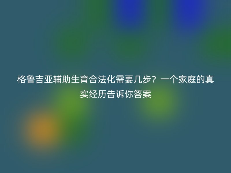 格鲁吉亚辅助生育合法化需要几步？一个家庭的真实经历告诉你答案