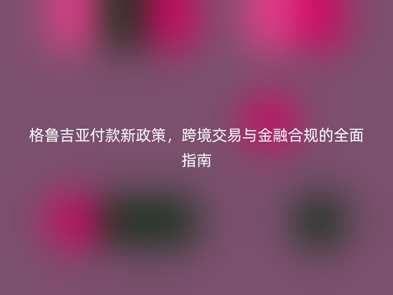 格鲁吉亚付款新政策，跨境交易与金融合规的全面指南