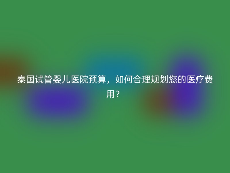 泰国试管婴儿医院预算，如何合理规划您的医疗费用？
