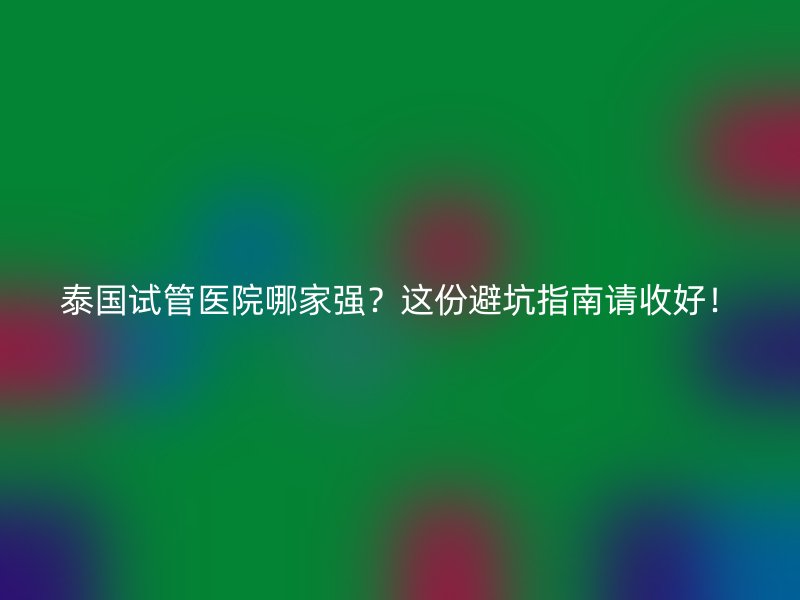 泰国试管医院哪家强？这份避坑指南请收好！
