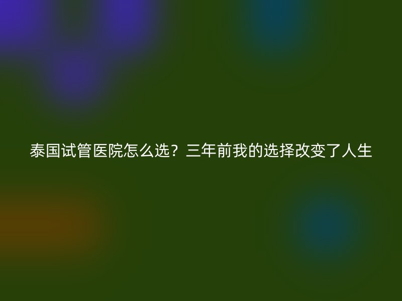 泰国试管医院怎么选？三年前我的选择改变了人生