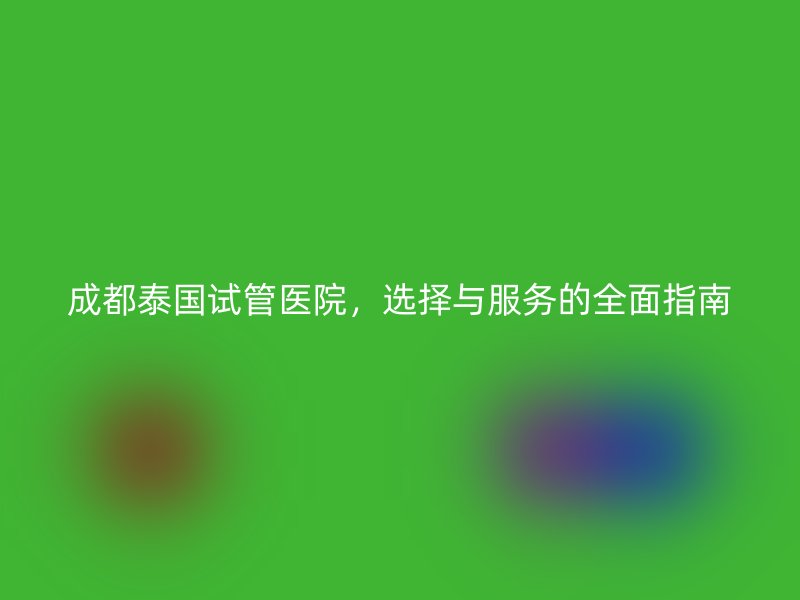 成都泰国试管医院，选择与服务的全面指南