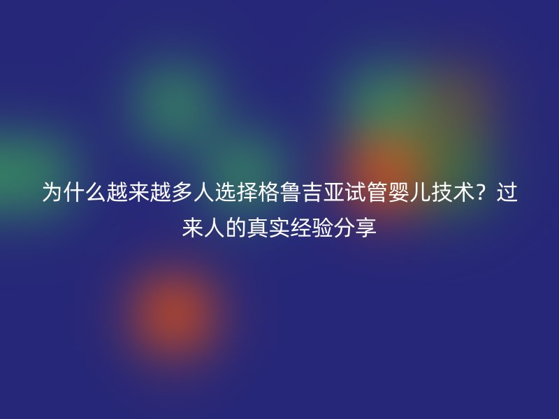 为什么越来越多人选择格鲁吉亚试管婴儿技术？过来人的真实经验分享