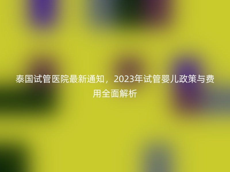 泰国试管医院最新通知，2023年试管婴儿政策与费用全面解析