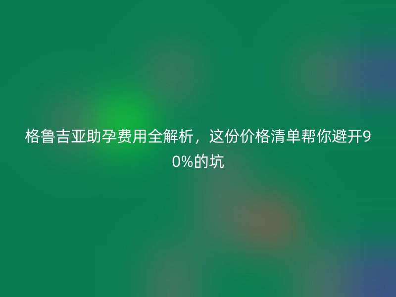 格鲁吉亚助孕费用全解析，这份价格清单帮你避开90%的坑
