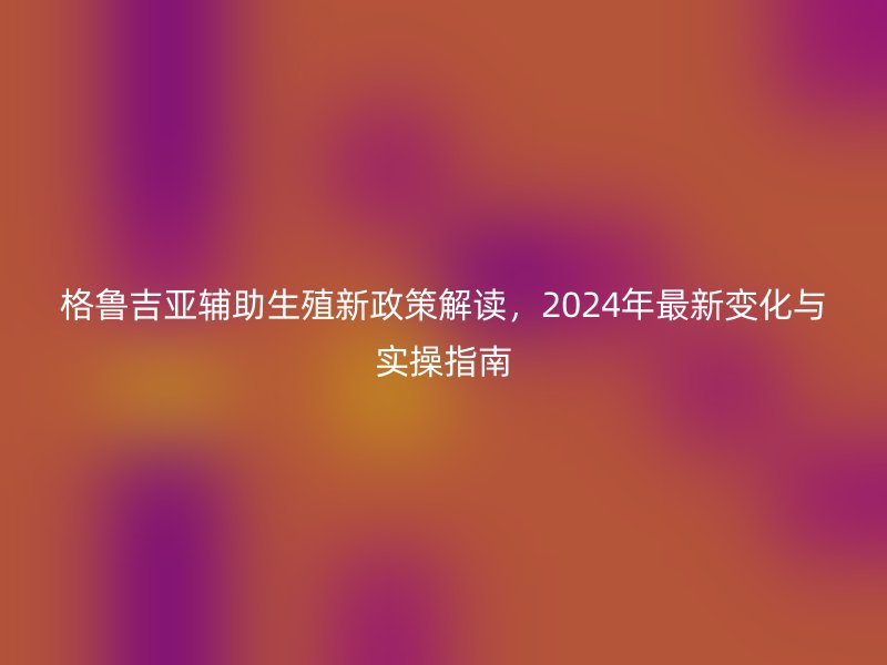 格鲁吉亚辅助生殖新政策解读，2024年最新变化与实操指南