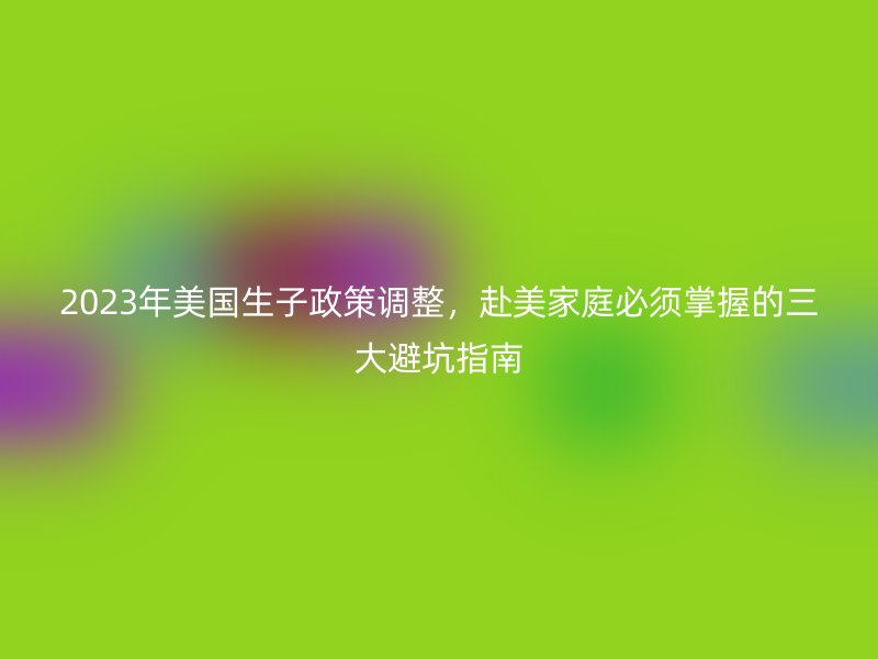 2023年美国生子政策调整，赴美家庭必须掌握的三大避坑指南