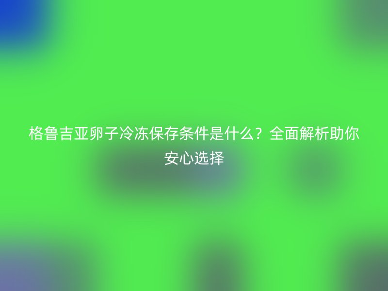 格鲁吉亚卵子冷冻保存条件是什么？全面解析助你安心选择
