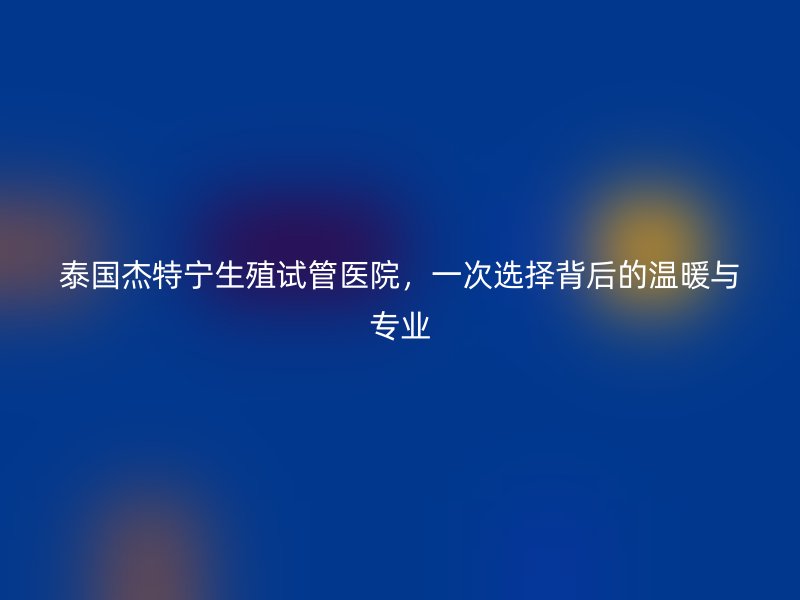 泰国杰特宁生殖试管医院，一次选择背后的温暖与专业