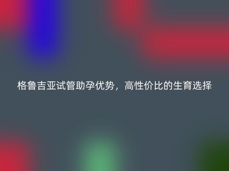 格鲁吉亚试管助孕优势，高性价比的生育选择
