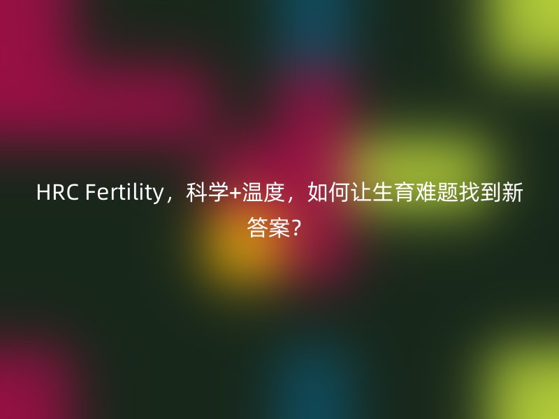 HRC Fertility，科学+温度，如何让生育难题找到新答案？