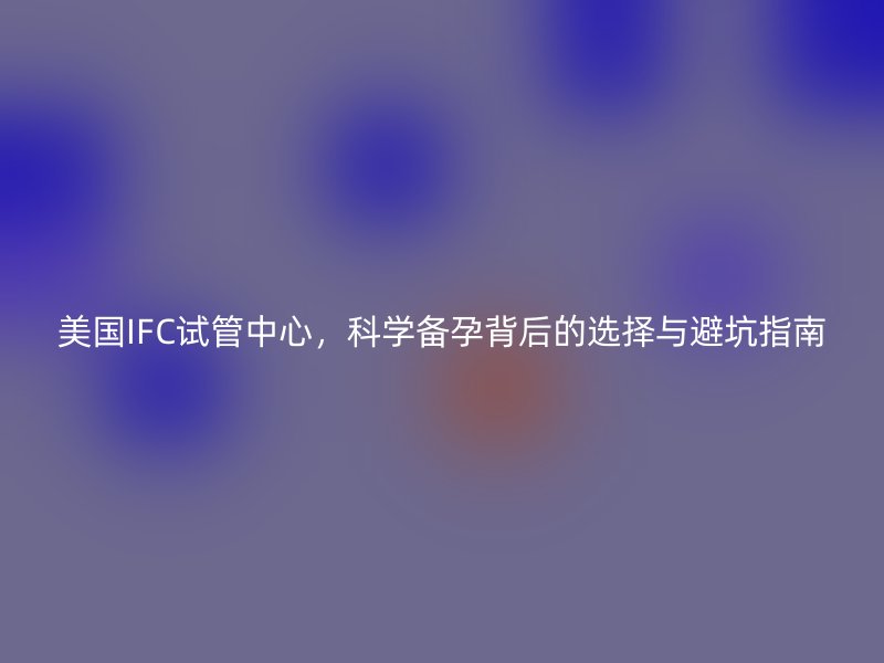 美国IFC试管中心，科学备孕背后的选择与避坑指南