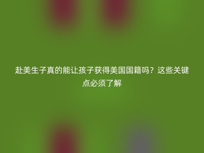 赴美生子真的能让孩子获得美国国籍吗？这些关键点必须了解