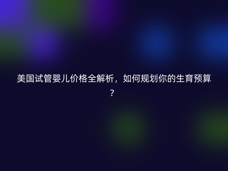 美国试管婴儿价格全解析，如何规划你的生育预算？