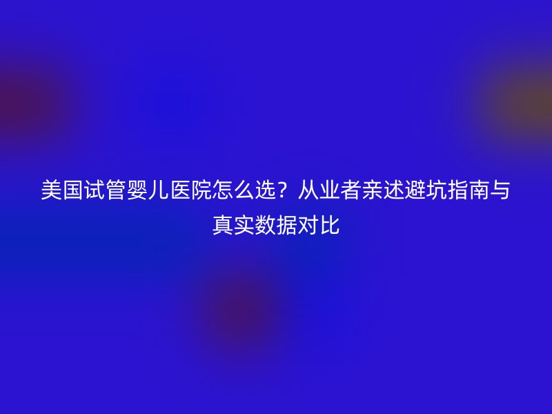 美国试管婴儿医院怎么选？从业者亲述避坑指南与真实数据对比