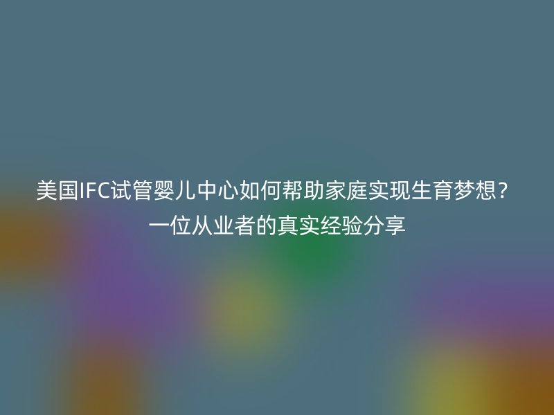 美国IFC试管婴儿中心如何帮助家庭实现生育梦想？一位从业者的真实经验分享