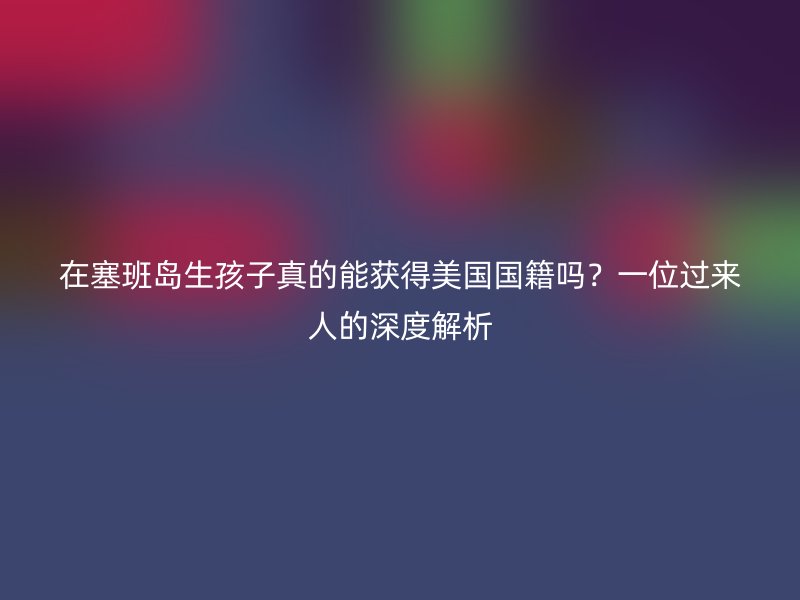 在塞班岛生孩子真的能获得美国国籍吗？一位过来人的深度解析