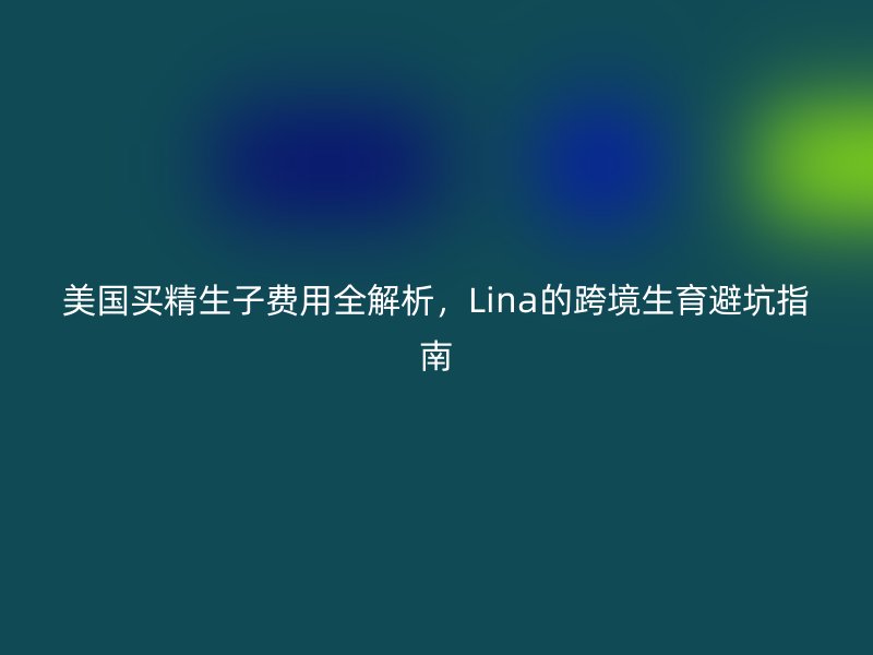 美国买精生子费用全解析，Lina的跨境生育避坑指南