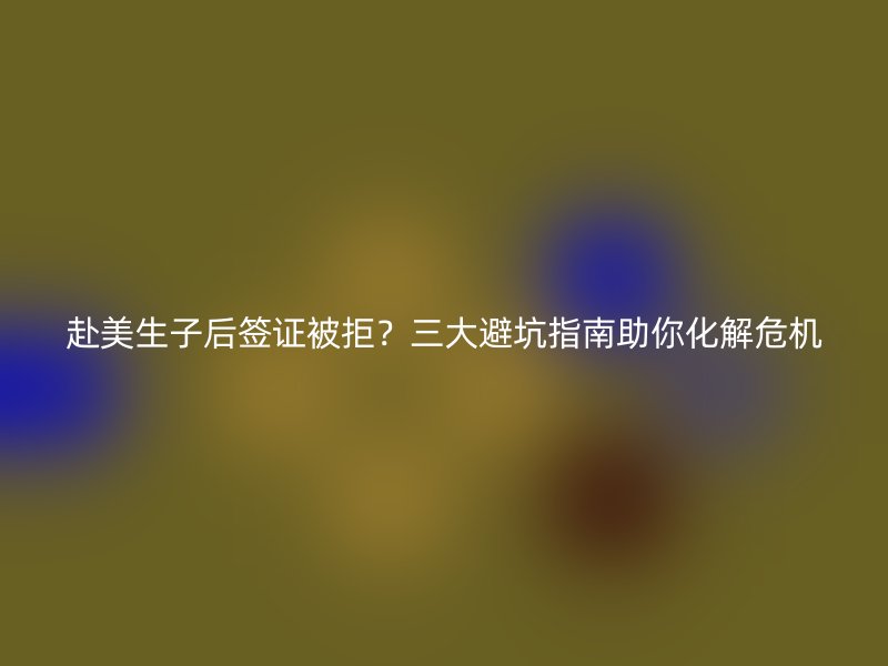赴美生子后签证被拒？三大避坑指南助你化解危机
