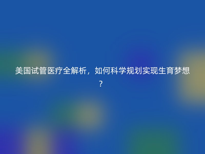 美国试管医疗全解析，如何科学规划实现生育梦想？
