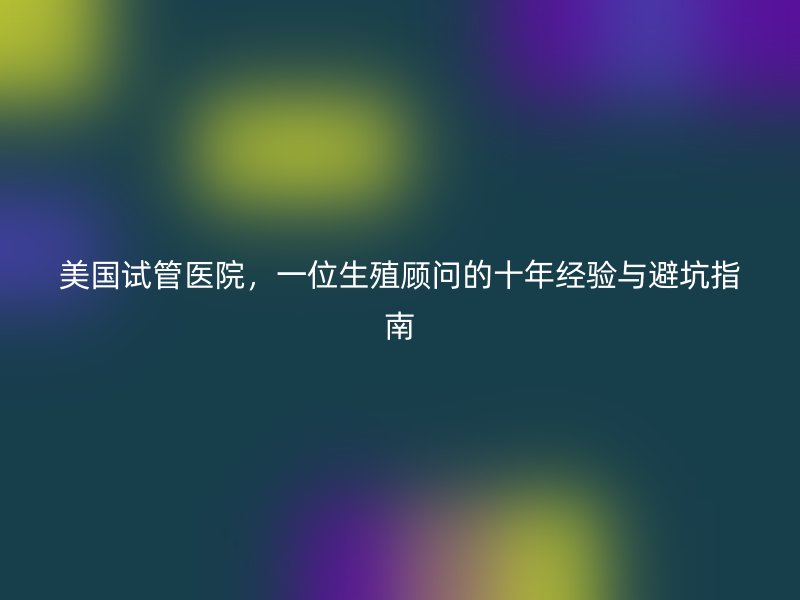 美国试管医院，一位生殖顾问的十年经验与避坑指南