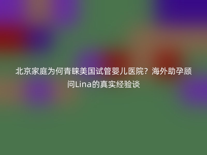 北京家庭为何青睐美国试管婴儿医院？海外助孕顾问Lina的真实经验谈