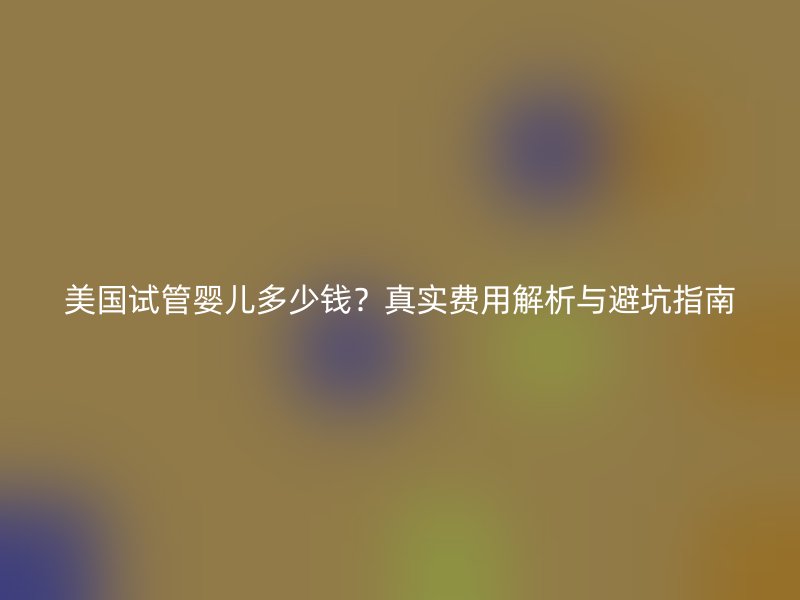 美国试管婴儿多少钱？真实费用解析与避坑指南