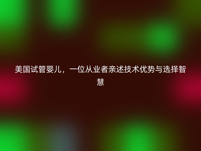 美国试管婴儿，一位从业者亲述技术优势与选择智慧