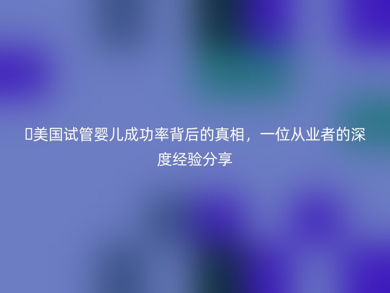 美国试管婴儿成功率背后的真相，一位从业者的深度经验分享