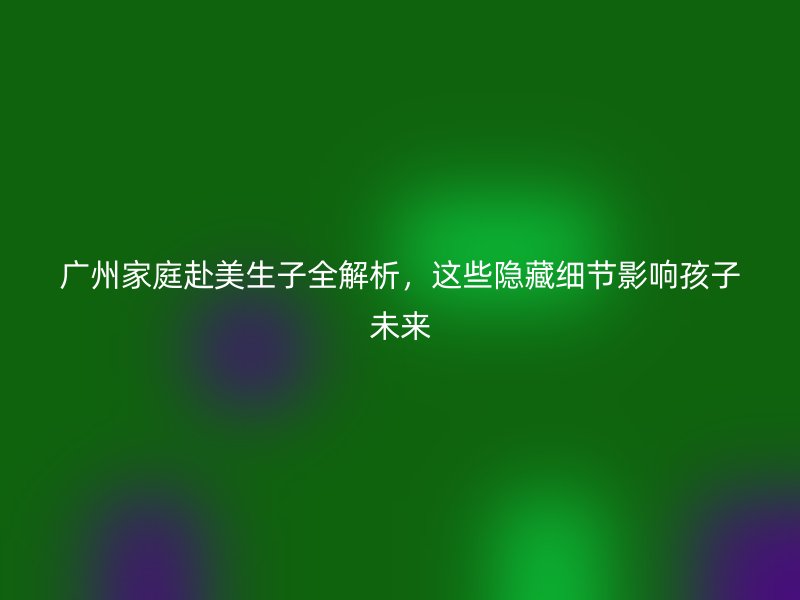 广州家庭赴美生子全解析，这些隐藏细节影响孩子未来