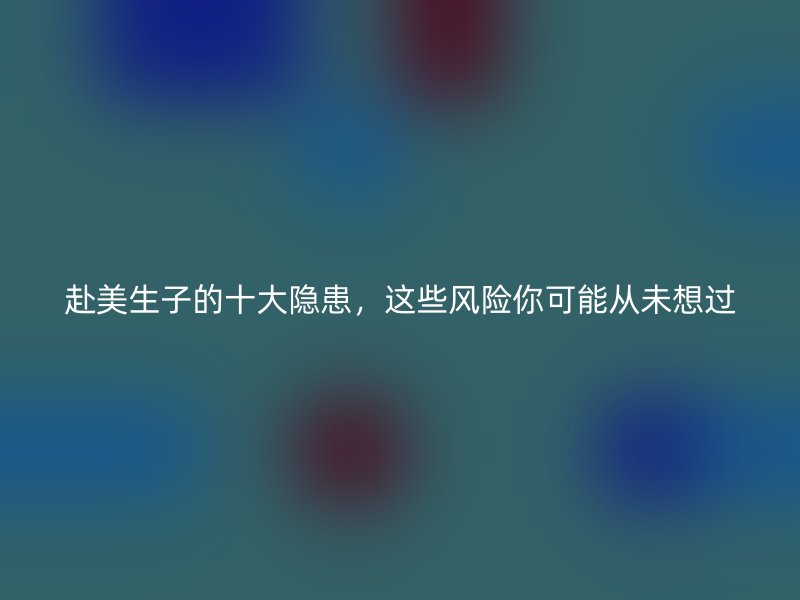 赴美生子的十大隐患，这些风险你可能从未想过