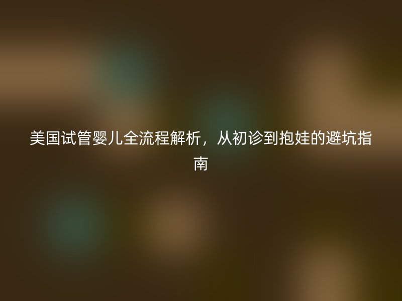 美国试管婴儿全流程解析，从初诊到抱娃的避坑指南