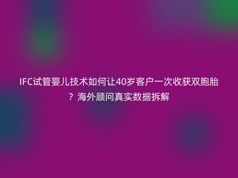 IFC试管婴儿技术如何让40岁客户一次收获双胞胎？海外顾问真实数据拆解