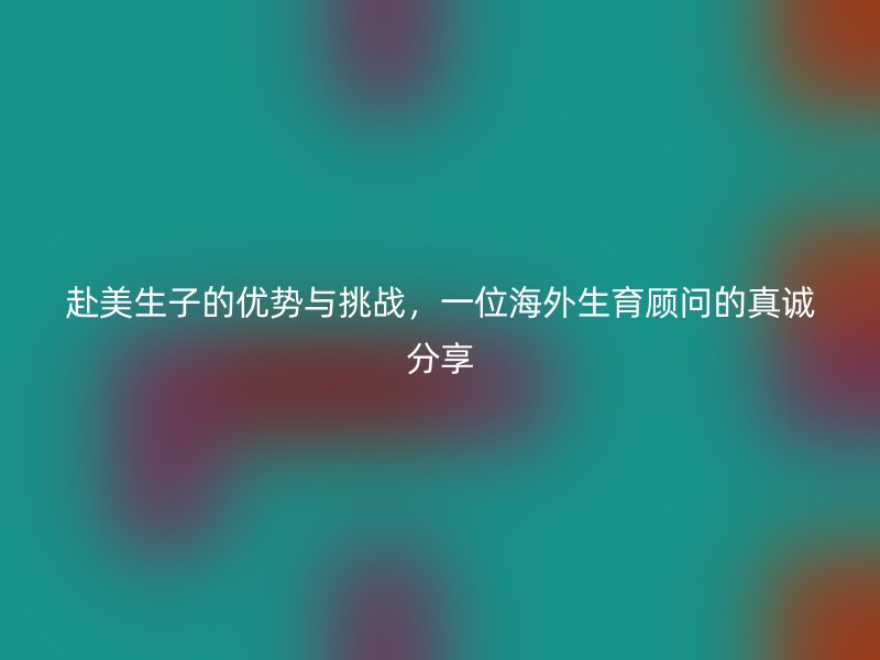 赴美生子的优势与挑战，一位海外生育顾问的真诚分享