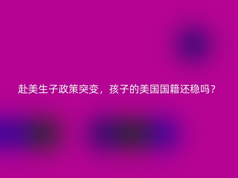 赴美生子政策突变，孩子的美国国籍还稳吗？