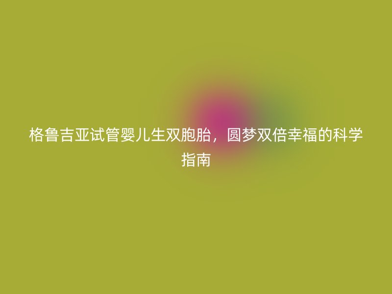 格鲁吉亚试管婴儿生双胞胎，圆梦双倍幸福的科学指南