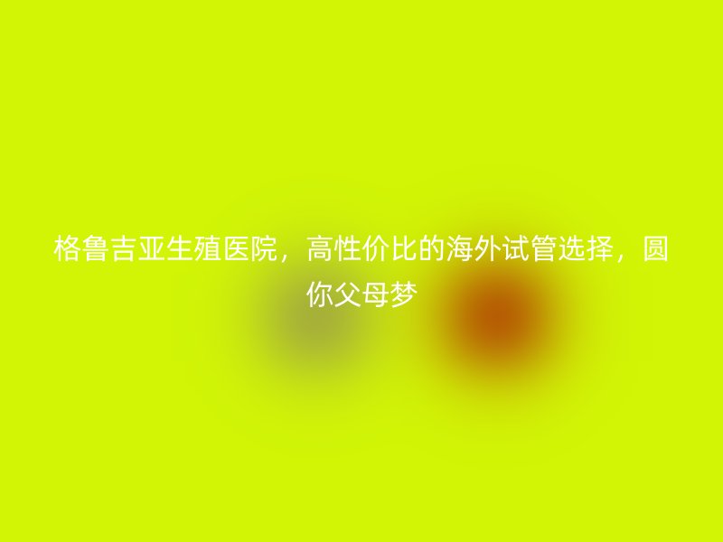 格鲁吉亚生殖医院，高性价比的海外试管选择，圆你父母梦