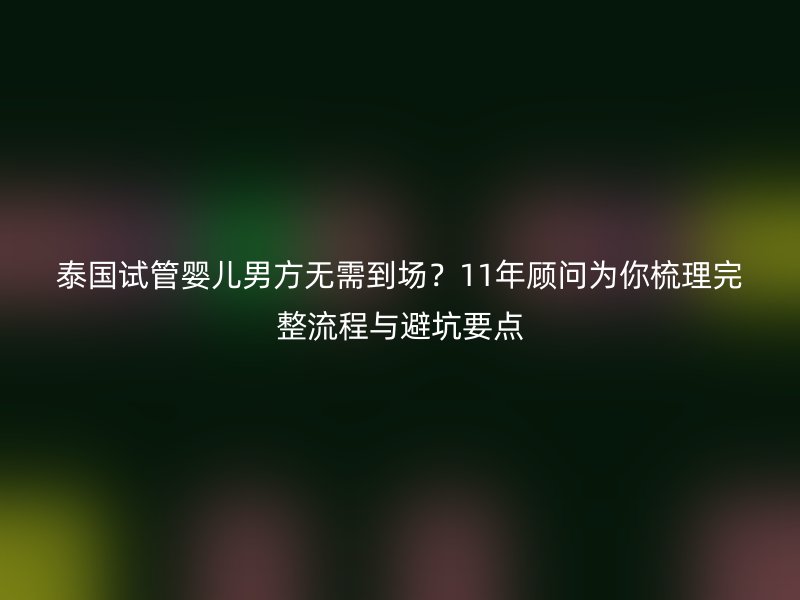 泰国试管婴儿男方无需到场？11年顾问为你梳理完整流程与避坑要点