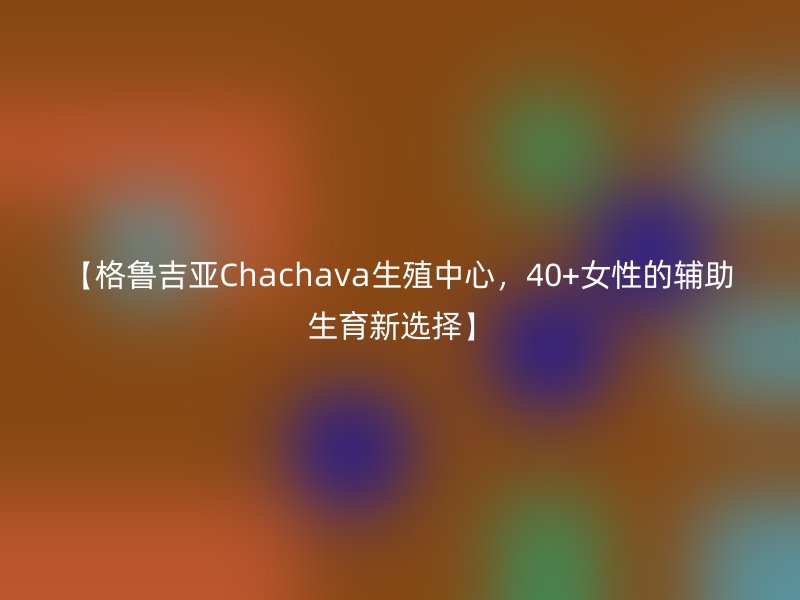 【格鲁吉亚Chachava生殖中心，40+女性的辅助生育新选择】