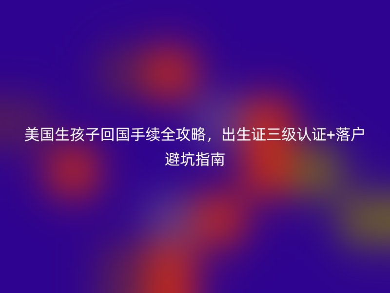 美国生孩子回国手续全攻略，出生证三级认证+落户避坑指南