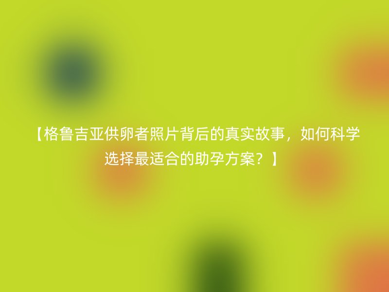 【格鲁吉亚供卵者照片背后的真实故事，如何科学选择最适合的助孕方案？】