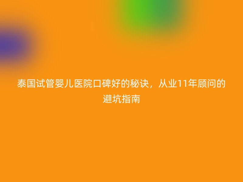 泰国试管婴儿医院口碑好的秘诀，从业11年顾问的避坑指南