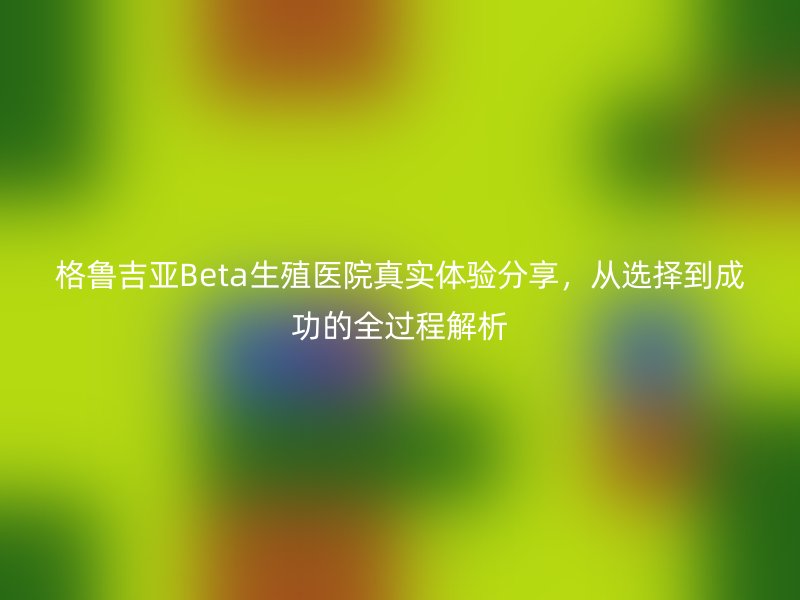 格鲁吉亚Beta生殖医院真实体验分享，从选择到成功的全过程解析