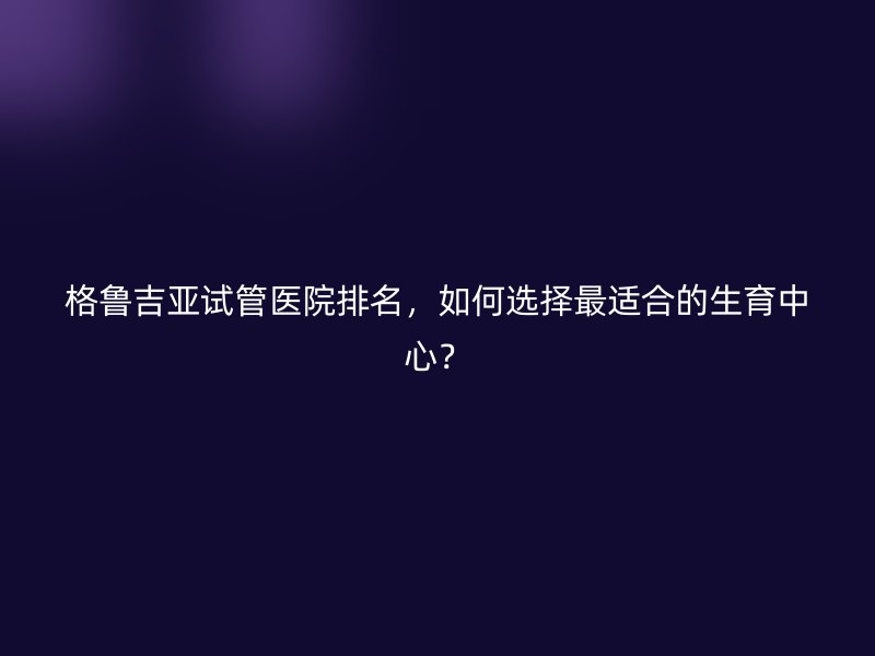 格鲁吉亚试管医院排名，如何选择最适合的生育中心？