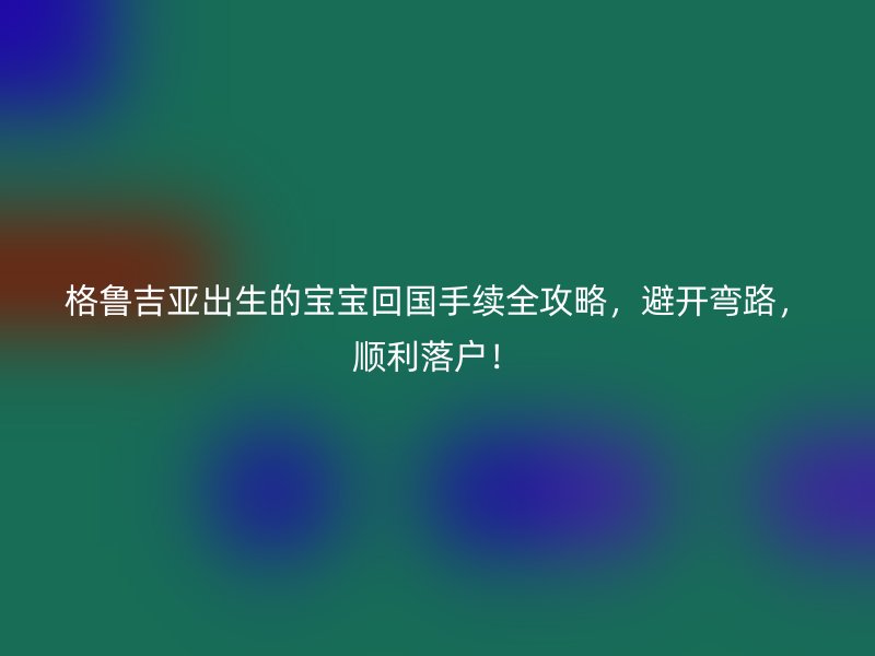 格鲁吉亚出生的宝宝回国手续全攻略，避开弯路，顺利落户！